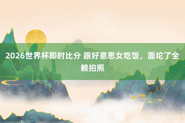 2026世界杯即时比分 跟好意思女吃饭，面坨了全赖拍照