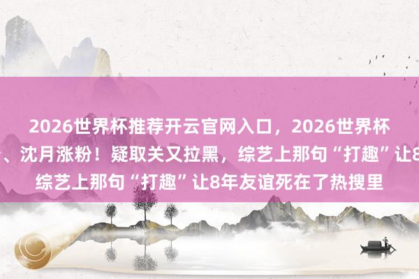 2026世界杯推荐开云官网入口，2026世界杯文字直播 王鹤棣掉粉、沈月涨粉！疑取关又拉黑，综艺上那句“打趣”让8年友谊死在了热搜里