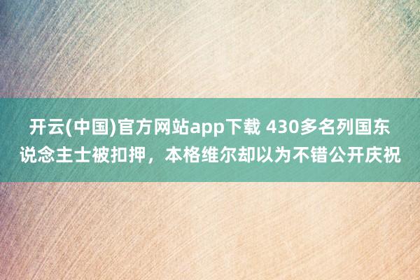 开云(中国)官方网站app下载 430多名列国东说念主士被扣押，本格维尔却以为不错公开庆祝