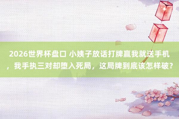 2026世界杯盘口 小姨子放话打牌赢我就送手机，我手执三对却堕入死局，这局牌到底该怎样破？