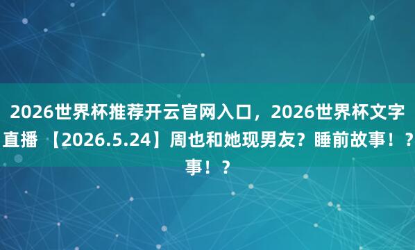 2026世界杯推荐开云官网入口，2026世界杯文字直播 【2026.5.24】周也和她现男友？睡前故事！？