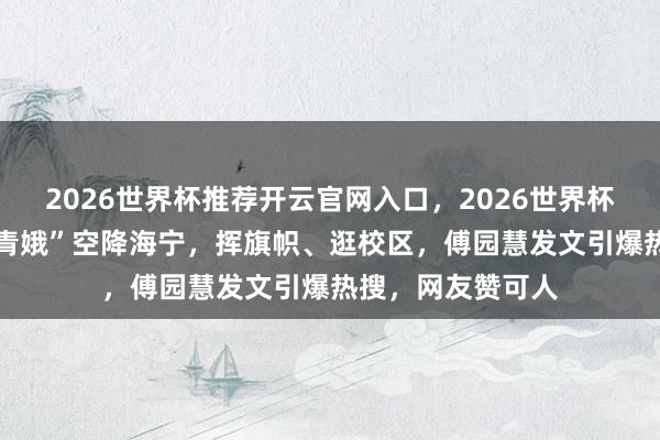 2026世界杯推荐开云官网入口，2026世界杯文字直播 “洪荒青娥”空降海宁，挥旗帜、逛校区，傅园慧发文引爆热搜，网友赞可人