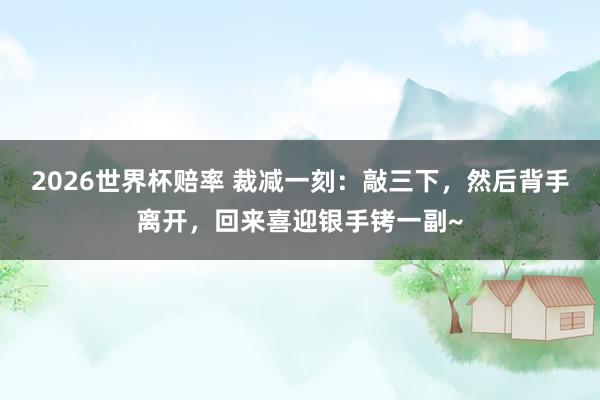 2026世界杯赔率 裁减一刻：敲三下，然后背手离开，回来喜迎银手铐一副~