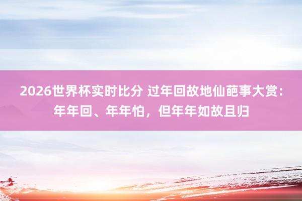 2026世界杯实时比分 过年回故地仙葩事大赏：年年回、年年怕，但年年如故且归