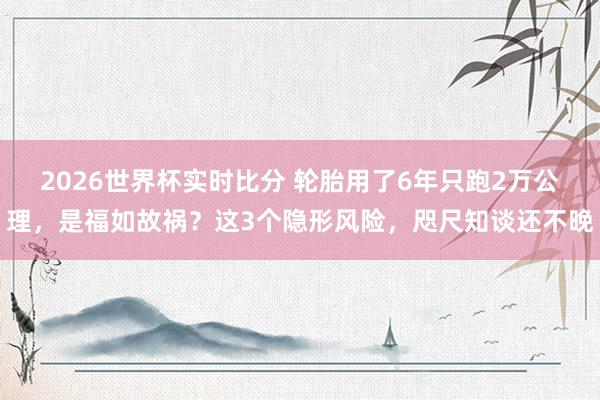 2026世界杯实时比分 轮胎用了6年只跑2万公理，是福如故祸？这3个隐形风险，咫尺知谈还不晚