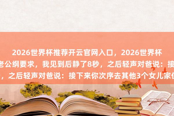 2026世界杯推荐开云官网入口，2026世界杯文字直播 我爸每晚都向老公纲要求，我见到后静了8秒，之后轻声对爸说：接下来你次序去其他3个女儿家住吧