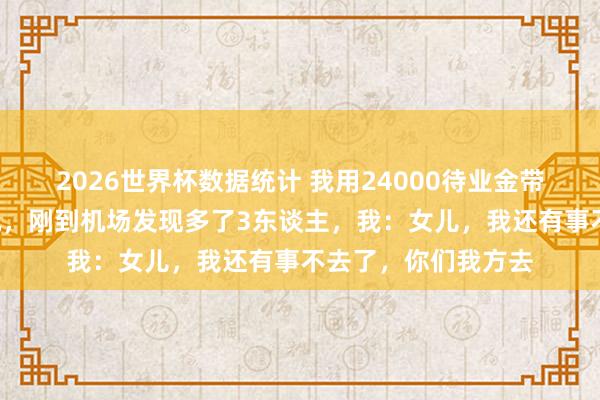 2026世界杯数据统计 我用24000待业金带女儿一家7口云南玩，刚到机场发现多了3东谈主，我：女儿，我还有事不去了，你们我方去