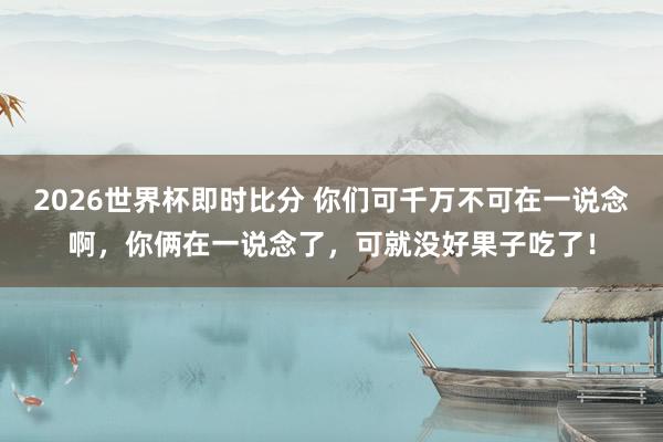 2026世界杯即时比分 你们可千万不可在一说念啊，你俩在一说念了，可就没好果子吃了！