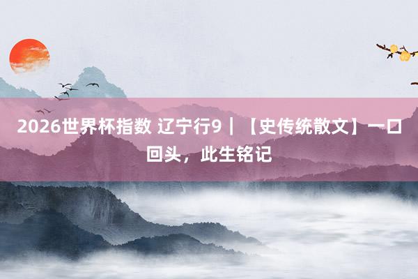 2026世界杯指数 辽宁行9｜【史传统散文】一口回头，此生铭记