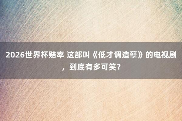 2026世界杯赔率 这部叫《低才调造孽》的电视剧，到底有多可笑？
