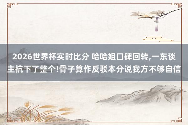 2026世界杯实时比分 哈哈姐口碑回转，一东谈主抗下了整个!骨子算作反驳本分说我方不够自信