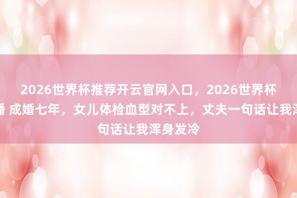 2026世界杯推荐开云官网入口，2026世界杯文字直播 成婚七年，女儿体检血型对不上，丈夫一句话让我浑身发冷