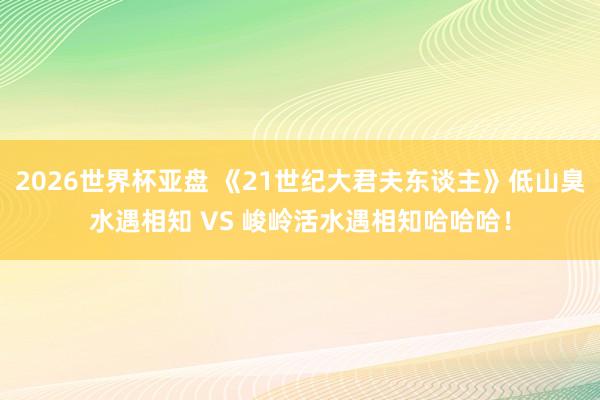 2026世界杯亚盘 《21世纪大君夫东谈主》低山臭水遇相知 VS 峻岭活水遇相知哈哈哈！