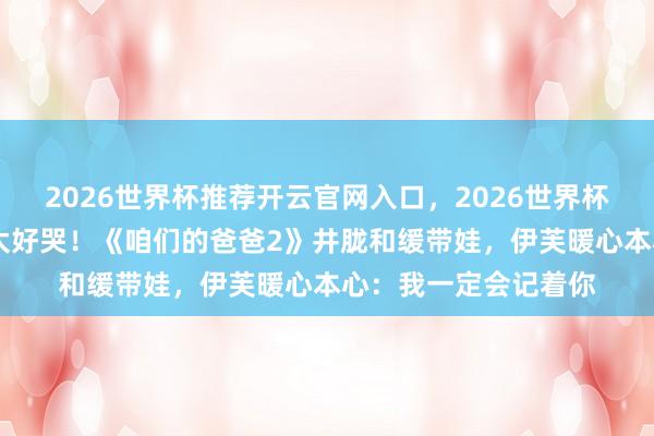 2026世界杯推荐开云官网入口，2026世界杯文字直播 双向颐养太好哭！《咱们的爸爸2》井胧和缓带娃，伊芙暖心本心：我一定会记着你