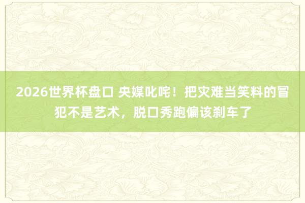 2026世界杯盘口 央媒叱咤！把灾难当笑料的冒犯不是艺术，脱口秀跑偏该刹车了