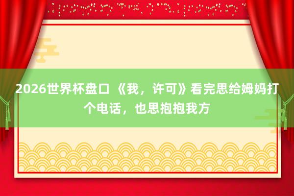 2026世界杯盘口 《我，许可》看完思给姆妈打个电话，也思抱抱我方