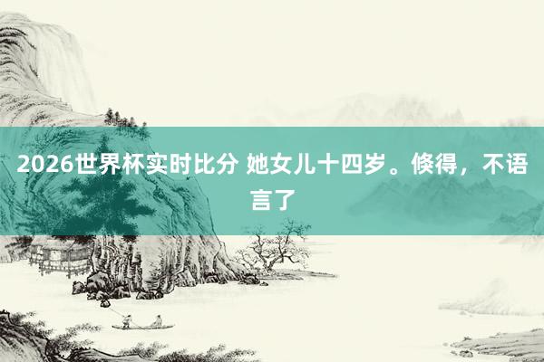2026世界杯实时比分 她女儿十四岁。倏得，<a href=