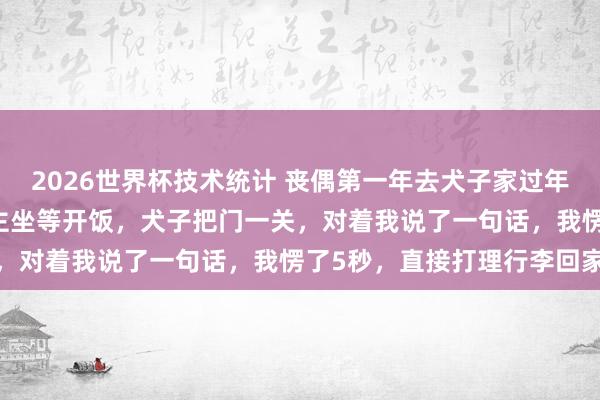 2026世界杯技术统计 丧偶第一年去犬子家过年，亲家来了25口东说念主坐等开饭，犬子把门一关，对着我说了一句话，我愣了5秒，直接打理行李回家