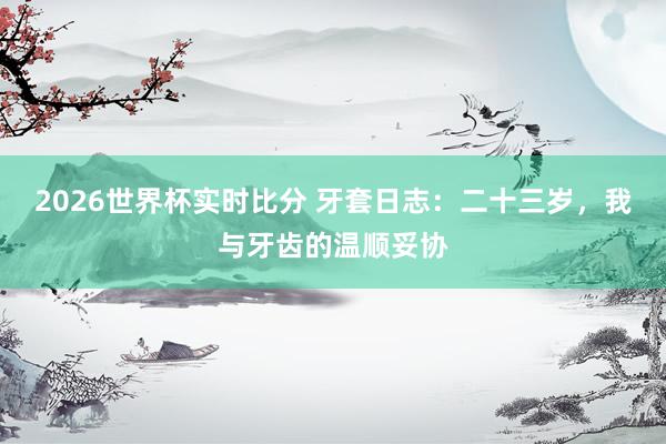 2026世界杯实时比分 牙套日志：二十三岁，我与牙齿的温顺妥协