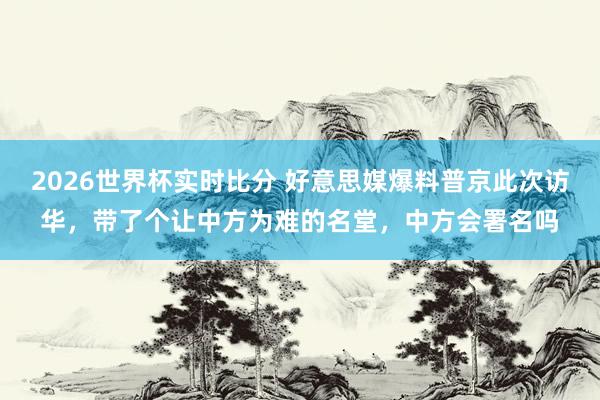 2026世界杯实时比分 好意思媒爆料普京此次访华，带了个让中方为难的名堂，中方会署名吗