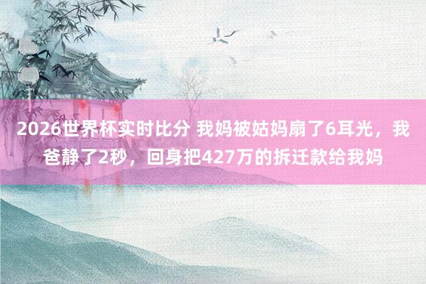 2026世界杯实时比分 我妈被姑妈扇了6耳光，我爸静了2秒，回身把427万的拆迁款给我妈