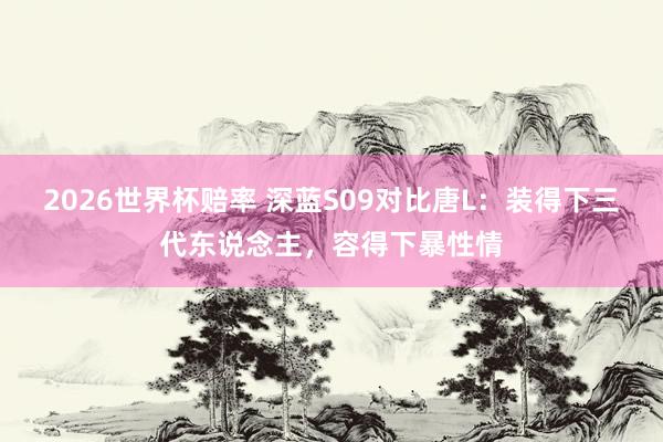2026世界杯赔率 深蓝S09对比唐L：装得下三代东说念主，容得下暴性情