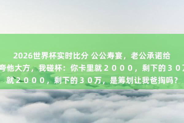 2026世界杯实时比分 公公寿宴，老公承诺给小叔子买婚车，亲戚们夸他大方，我碰杯：你卡里就２０００，剩下的３０万，是筹划让我爸掏吗？