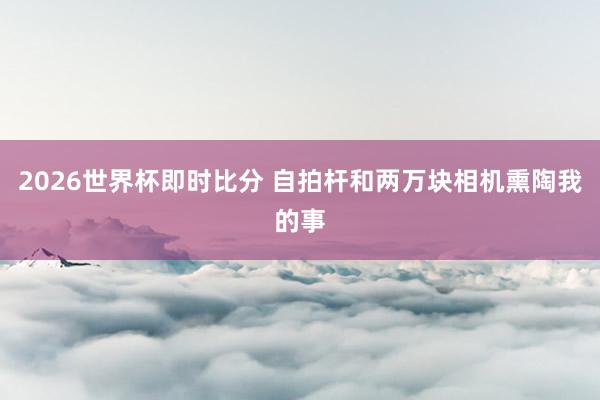 2026世界杯即时比分 自拍杆和两万块相机熏陶我的事