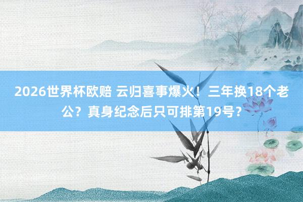 2026世界杯欧赔 云归喜事爆火！三年换18个老公？真身纪念后只可排第19号？