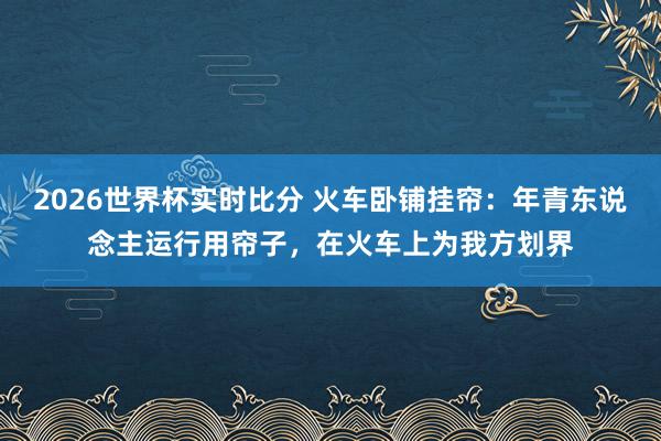 2026世界杯实时比分 火车卧铺挂帘：年青东说念主运行用帘子，在火车上为我方划界