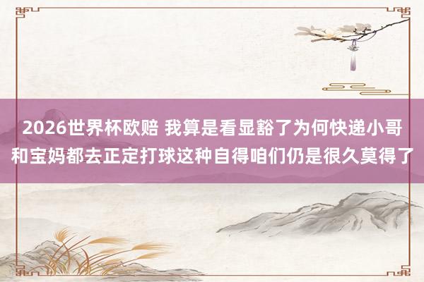 2026世界杯欧赔 我算是看显豁了为何快递小哥和宝妈都去正定打球这种自得咱们仍是很久莫得了