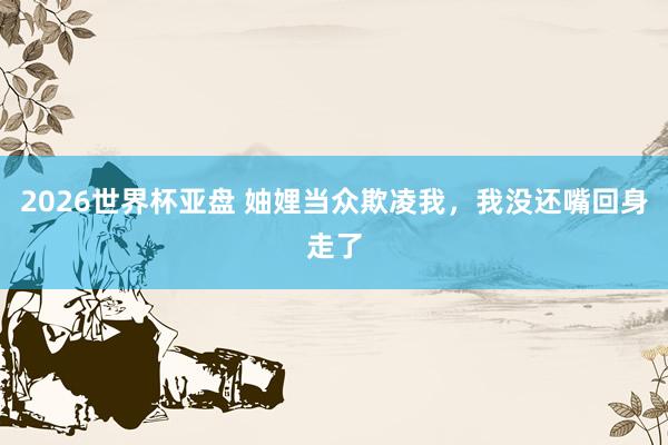 2026世界杯亚盘 妯娌当众欺凌我，我没还嘴回身走了