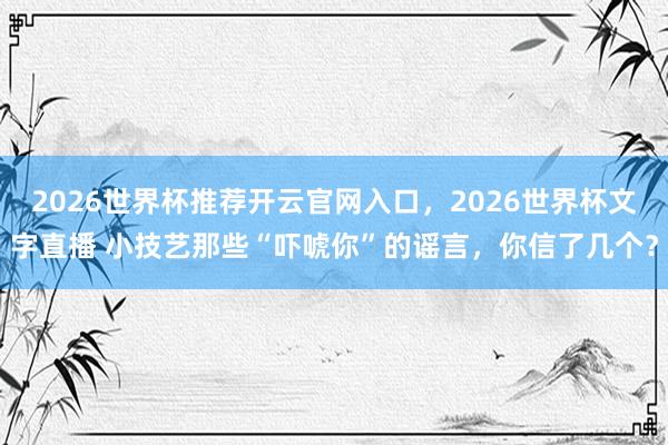 2026世界杯推荐开云官网入口，2026世界杯文字直播 小技艺那些“吓唬你”的谣言，你信了几个？