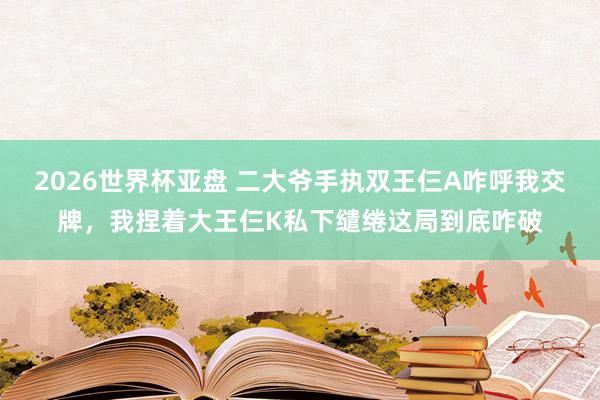 2026世界杯亚盘 二大爷手执双王仨A咋呼我交牌，我捏着大王仨K私下缱绻这局到底咋破