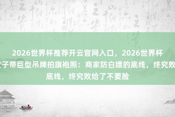 2026世界杯推荐开云官网入口，2026世界杯文字直播 女子带巨型吊牌拍旗袍照：商家防白嫖的底线，终究败给了不要脸