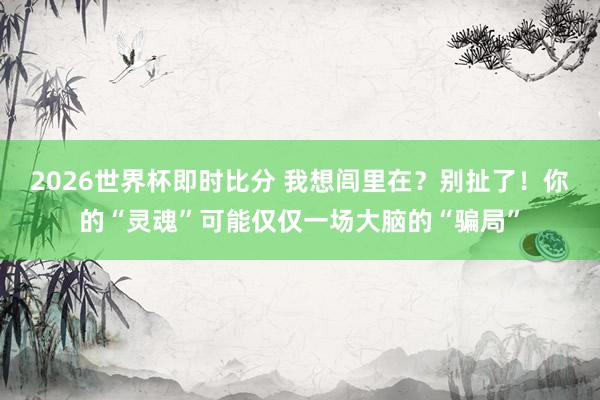 2026世界杯即时比分 我想闾里在？别扯了！你的“灵魂”可能仅仅一场大脑的“骗局”