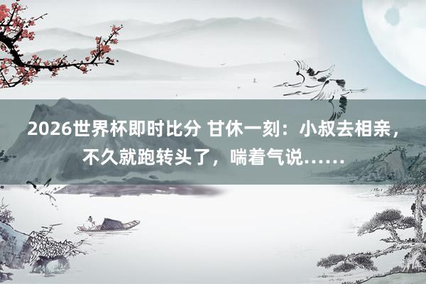 2026世界杯即时比分 甘休一刻：小叔去相亲，不久就跑转头了，喘着气说……