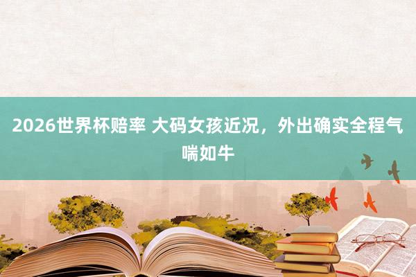2026世界杯赔率 大码女孩近况，外出确实全程气喘如牛