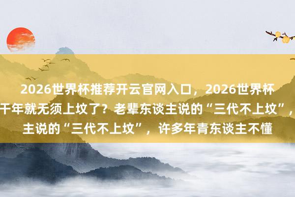 2026世界杯推荐开云官网入口，2026世界杯文字直播 东谈主死若干年就无须上坟了？老辈东谈主说的“三代不上坟”，许多年青东谈主不懂