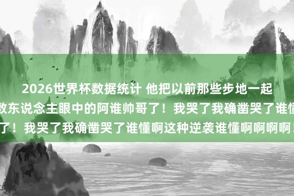 2026世界杯数据统计 他把以前那些步地一起丢掉了！终于活成了系数东说念主眼中的阿谁帅哥了！我哭了我确凿哭了谁懂啊这种逆袭谁懂啊啊啊啊！