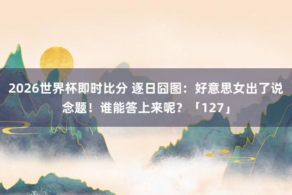 2026世界杯即时比分 逐日囧图：好意思女出了说念题！谁能答上来呢？「127」