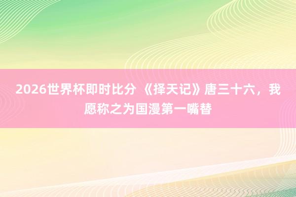 2026世界杯即时比分 《择天记》唐三十六，我愿称之为国漫第一嘴替