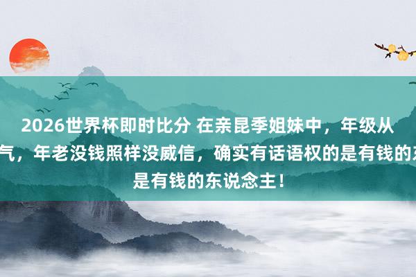 2026世界杯即时比分 在亲昆季姐妹中，年级从来不是底气，年老没钱照样没威信，确实有话语权的是有钱的东说念主！