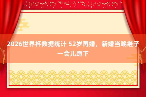 2026世界杯数据统计 52岁再婚，新婚当晚继子一会儿跪下