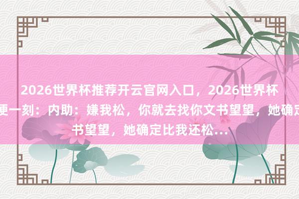 2026世界杯推荐开云官网入口，2026世界杯文字直播 轻便一刻：内助：嫌我松，你就去找你文书望望，她确定比我还松…