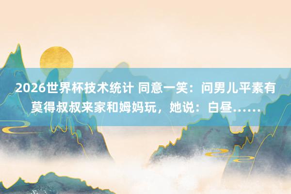 2026世界杯技术统计 同意一笑：问男儿平素有莫得叔叔来家和姆妈玩，她说：白昼……
