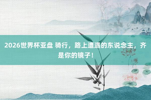 2026世界杯亚盘 骑行，路上遭遇的东说念主，齐是你的镜子！