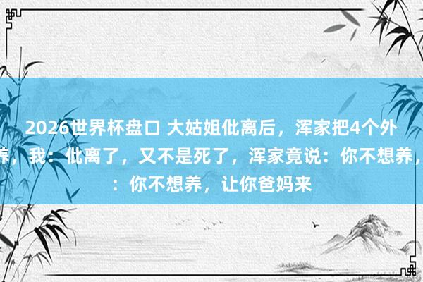 2026世界杯盘口 大姑姐仳离后，浑家把4个外甥接回屋里养，我：仳离了，又不是死了，浑家竟说：你不想养，让你爸妈来