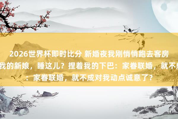 2026世界杯即时比分 新婚夜我刚悄悄跑去客房，他一脚踹开门：我的新娘，睡这儿？捏着我的下巴：家眷联婚，就不成对我动点诚意了？