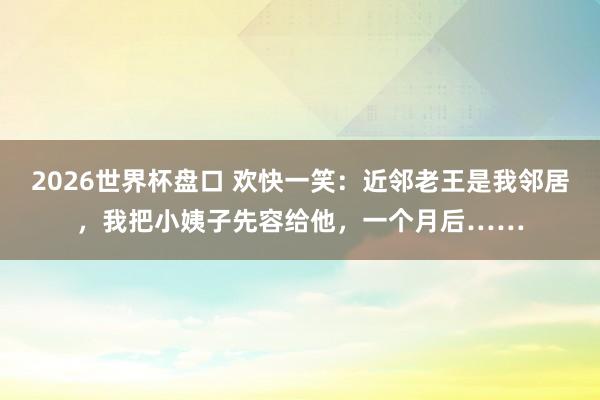 2026世界杯盘口 欢快一笑：近邻老王是我邻居，我把小姨子先容给他，一个月后……